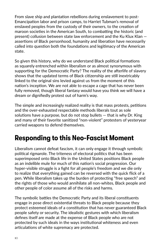 From slave ship and plantation rebellions during enslavement to post- Emancipation labor and prison camps, to Harriet Tubman’s removal of enslaved peoples from the custody of their owners, to the creation of maroon societies in the American South, to combatting the historic (and present) collusion between state law enforcement and the Ku Klux Klan — assertions of Black personhood, humanity and liberation have necessarily called into question both the foundations and legitimacy of the American state,  S0 given this history, why do we understand Black political formations as squarely entrenched within liberalism or s almost synonymous with supporting for the Democratic Party? The reality of the afteriife of slavery. shows that the updated terms of Black citizenship are still inextricably linked to the original sins levied against us from the moment of this nation’s inception. We are not able to escape a cage that has never been fully removed, though liberal fantasy would have you think we wil have a dream or dignifiedly protest out of harm’s way.  ‘The simple and increasingly realized reality is that mass protests, petitions and the over-exhausted respectable methods liberals tout as sole solutions have a purpose, but do not stop bullets — that is why Dr. King. and many of their favorite sanitized "non-violent” protesters of yesteryear carried weapons to defend themselves.  Responding to this Neo-Fascist Moment  Liberalism cannot defeat fascism, it can only engage it through symbolic political rigmarole. The triteness of electoral politics that has been superimposed onto Black lfe in the United States positions Black people as an indelible mule for much of this nation’s social progression. Our hyper-visible struggle i a fight for all people’s freedom and we die only torealize that everything gained can be reversed with the quick flick of a pen. While liberalism takes up the burden of protecting *free speech” and the rights of those who would annihilate all non-whites, Black people and other people of color assume all of the risks and harms.  ‘The symbolic battles the Democratic Party and its liberal constituents engage in pose direct existential threats to Black people because they protect esteemed ideals of a constitution that has never guaranteed Black people safety or security. The idealistic gestures with which liberalism defines itself are made at the expense of Black people who are not protected by such ideals in the ways institutional whiteness and even articulations of white supremacy are protected.  